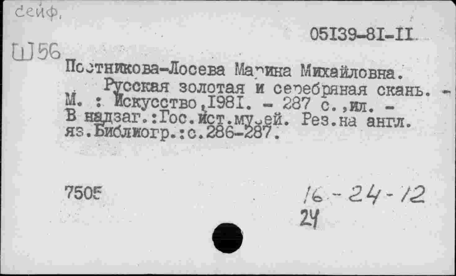 ﻿
05I39-8I-II.
W5G
Постникова-Лосева Марина Михайловна.
.. Русская золотая и сеоебряная скань
м. • Искусство,1981. - 287 с.,ил. -
Рез-на аагл-
750F
№ -2.Ч-72